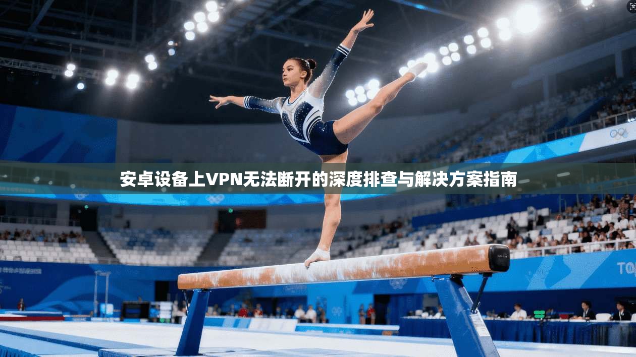 安卓设备上VPN无法断开的深度排查与解决方案指南