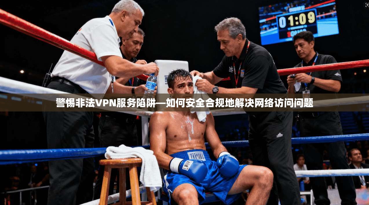 警惕非法VPN服务陷阱—如何安全合规地解决网络访问问题