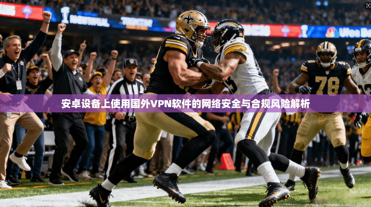 安卓设备上使用国外VPN软件的网络安全与合规风险解析
