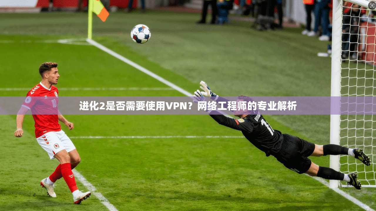进化2是否需要使用VPN？网络工程师的专业解析