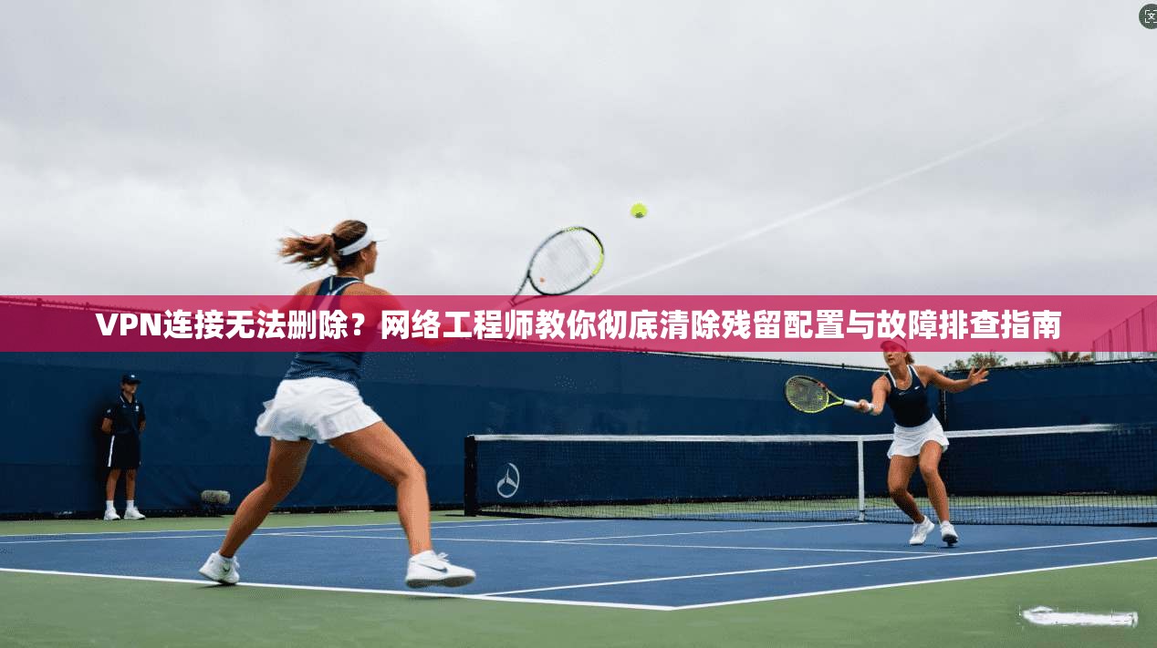 VPN连接无法删除？网络工程师教你彻底清除残留配置与故障排查指南