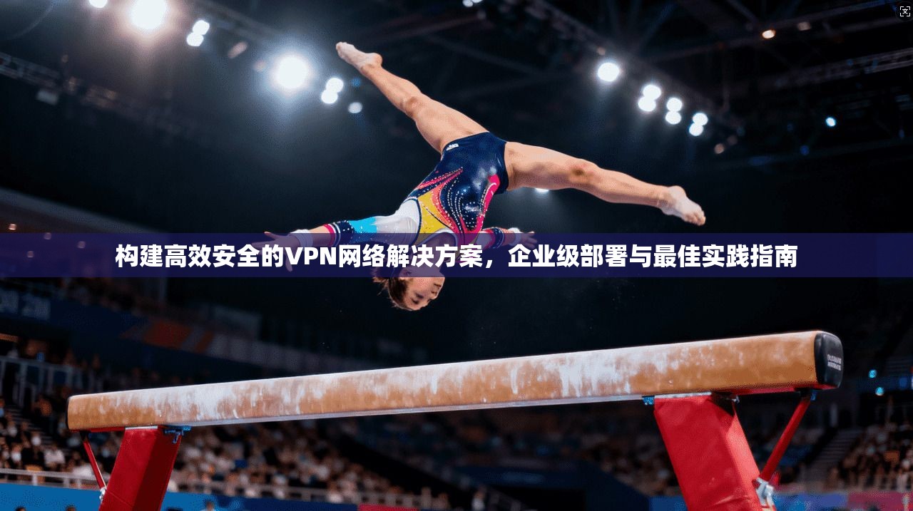 构建高效安全的VPN网络解决方案，企业级部署与最佳实践指南