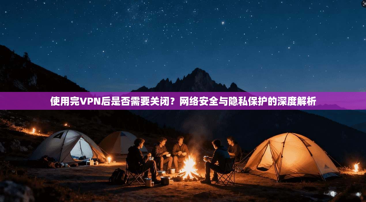 使用完VPN后是否需要关闭？网络安全与隐私保护的深度解析