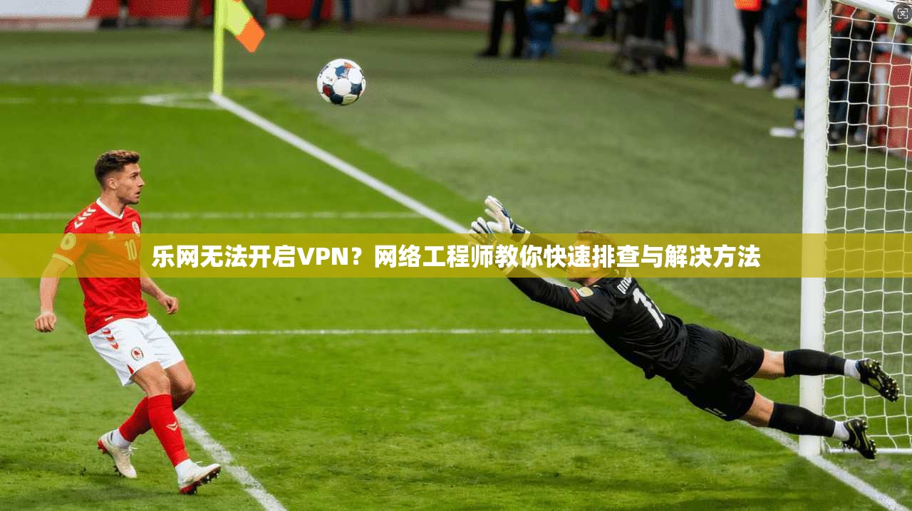 乐网无法开启VPN？网络工程师教你快速排查与解决方法
