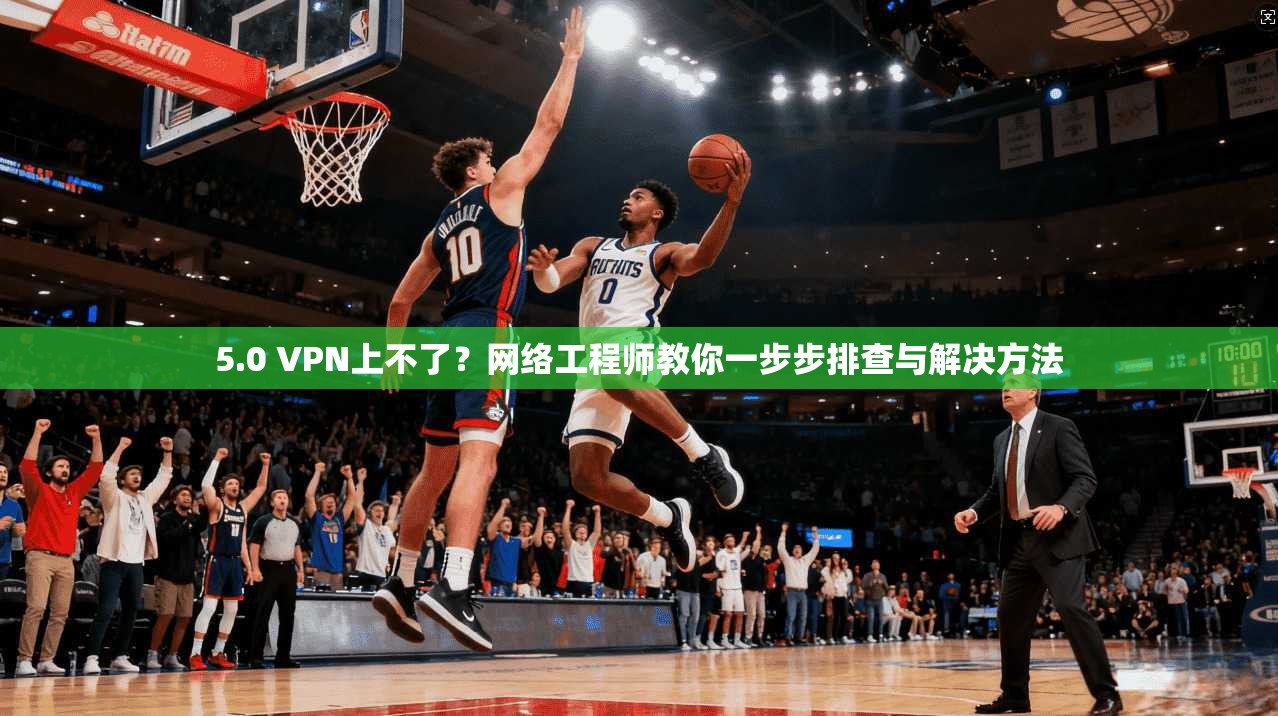 5.0 VPN上不了？网络工程师教你一步步排查与解决方法