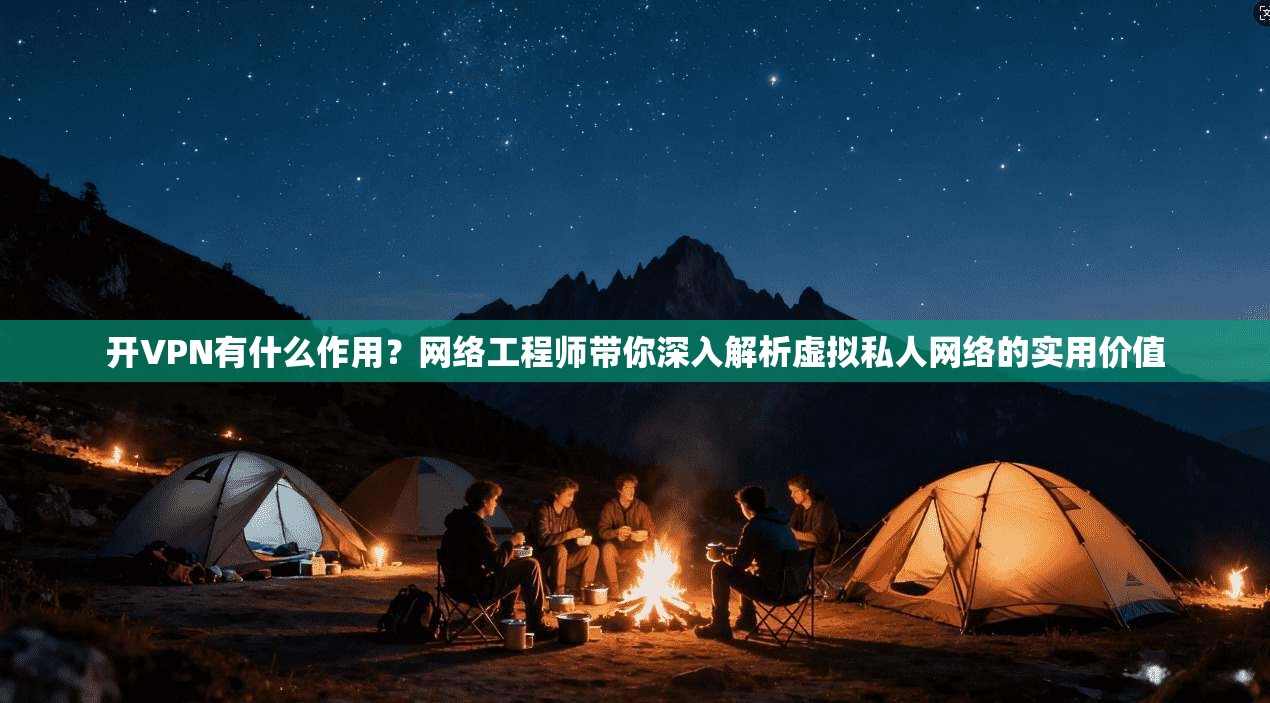 开VPN有什么作用？网络工程师带你深入解析虚拟私人网络的实用价值