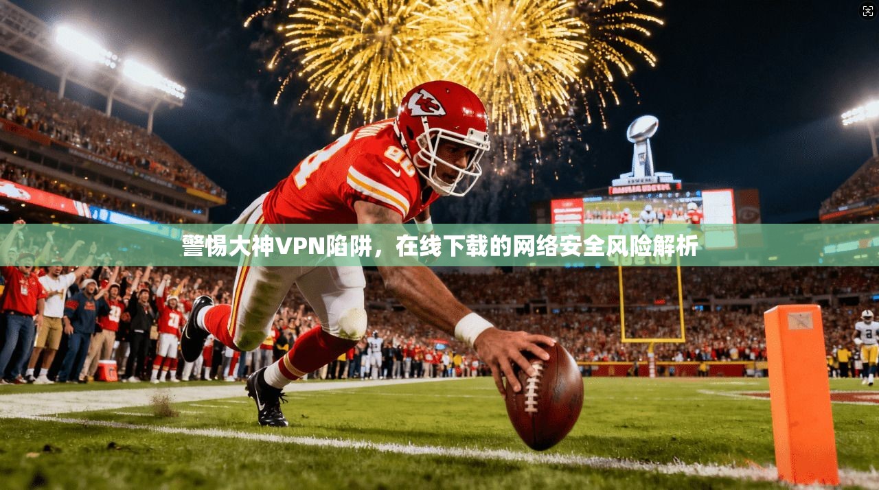 警惕大神VPN陷阱，在线下载的网络安全风险解析