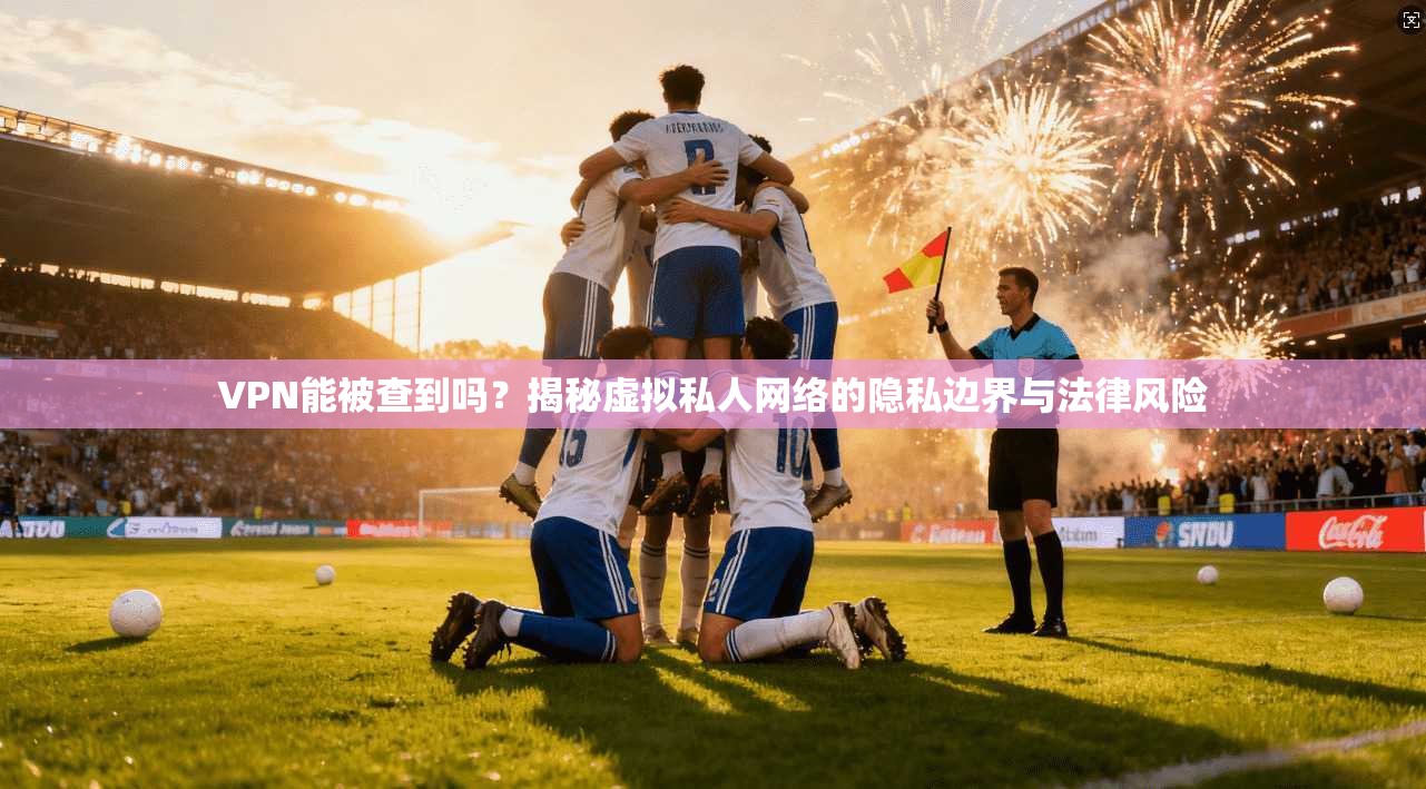 VPN能被查到吗？揭秘虚拟私人网络的隐私边界与法律风险