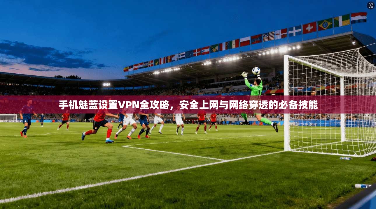 手机魅蓝设置VPN全攻略，安全上网与网络穿透的必备技能