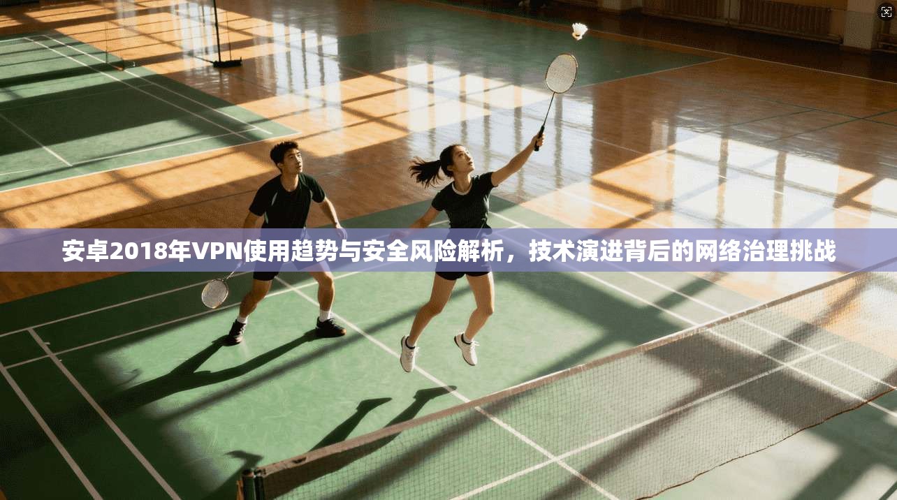 安卓2018年VPN使用趋势与安全风险解析，技术演进背后的网络治理挑战