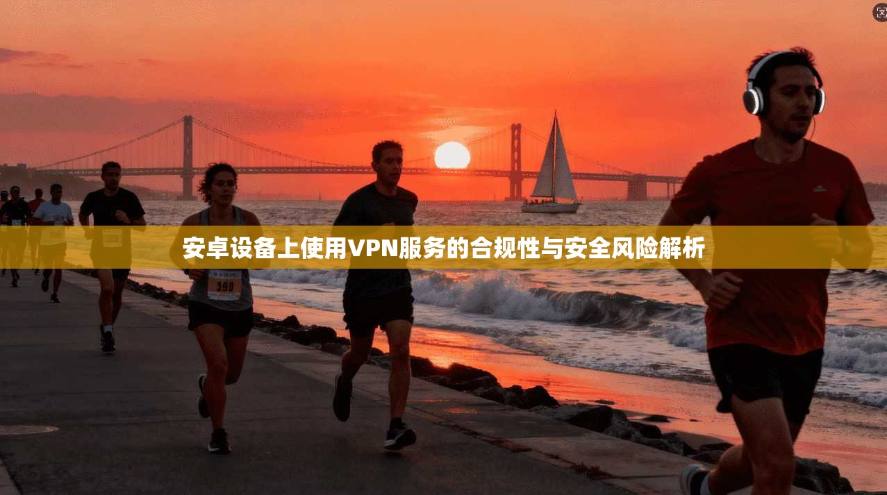 安卓设备上使用VPN服务的合规性与安全风险解析