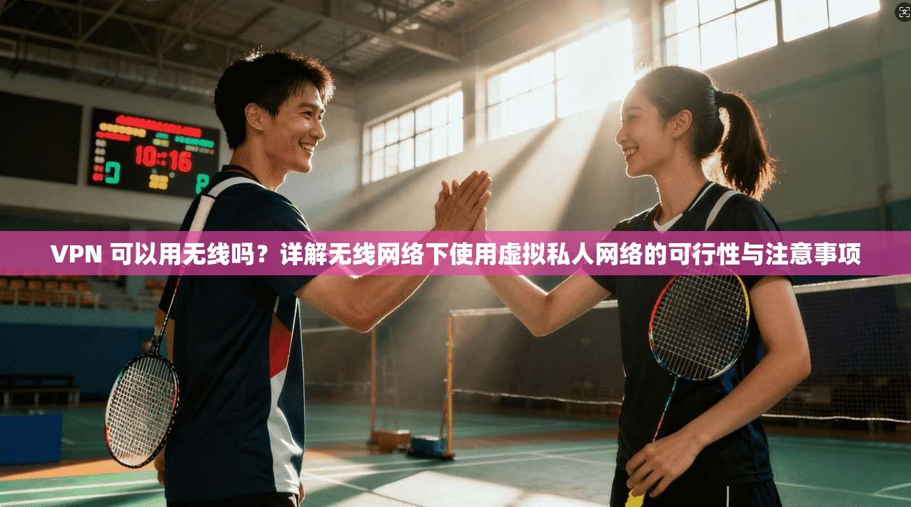 VPN 可以用无线吗？详解无线网络下使用虚拟私人网络的可行性与注意事项
