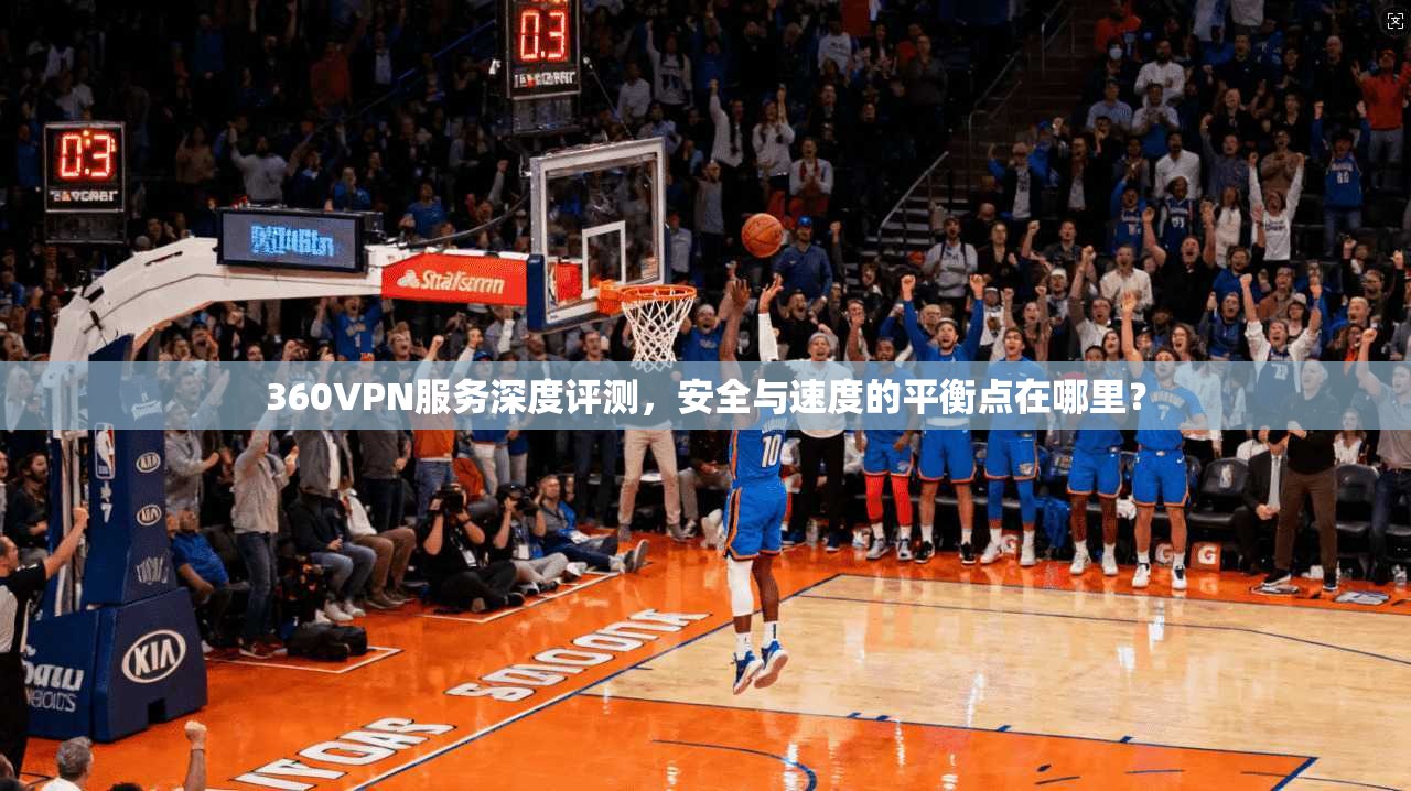 360VPN服务深度评测，安全与速度的平衡点在哪里？