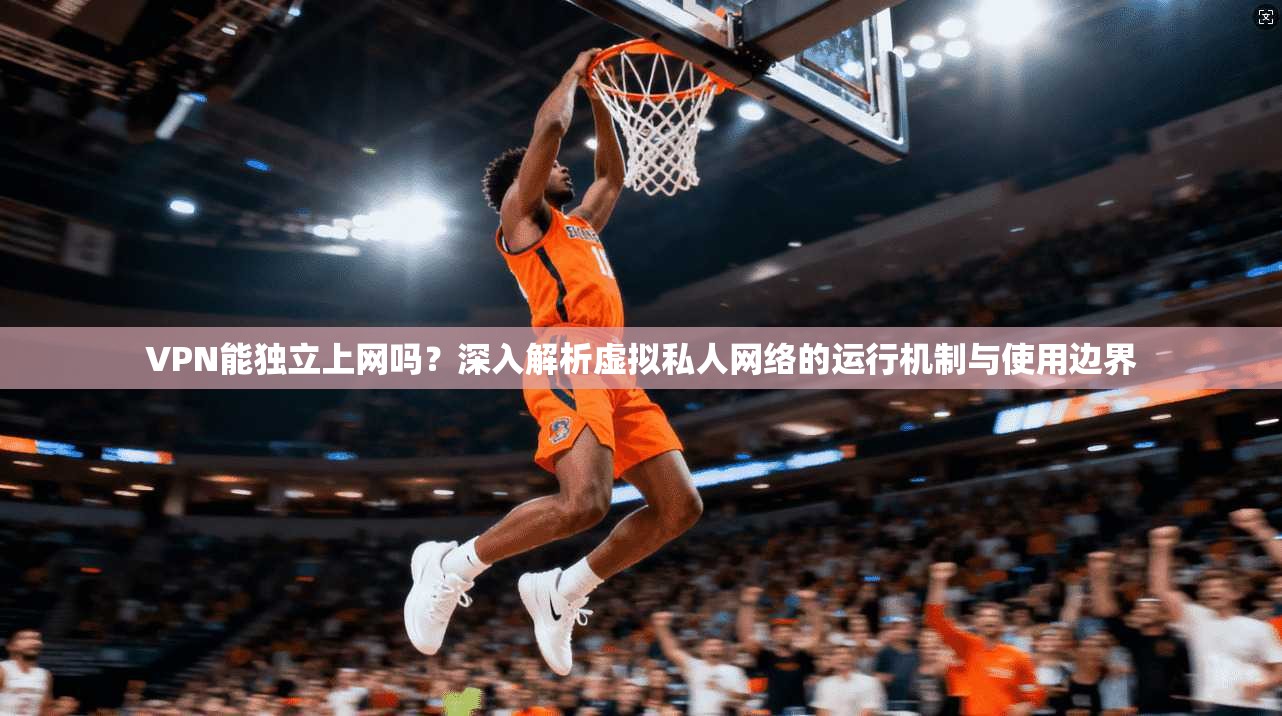 VPN能独立上网吗？深入解析虚拟私人网络的运行机制与使用边界