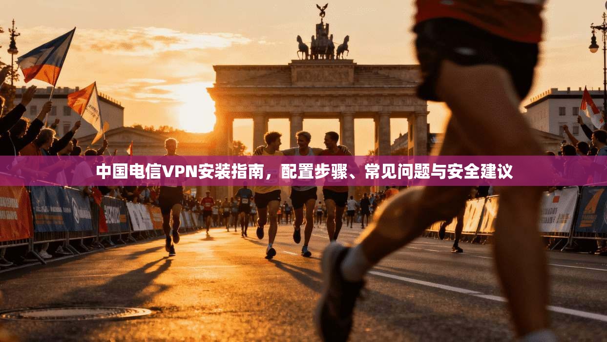 中国电信VPN安装指南，配置步骤、常见问题与安全建议