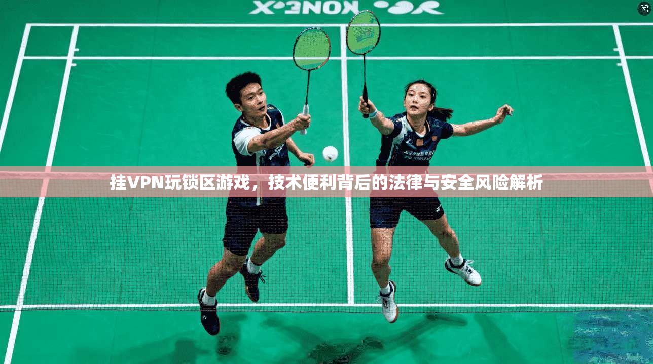 挂VPN玩锁区游戏，技术便利背后的法律与安全风险解析