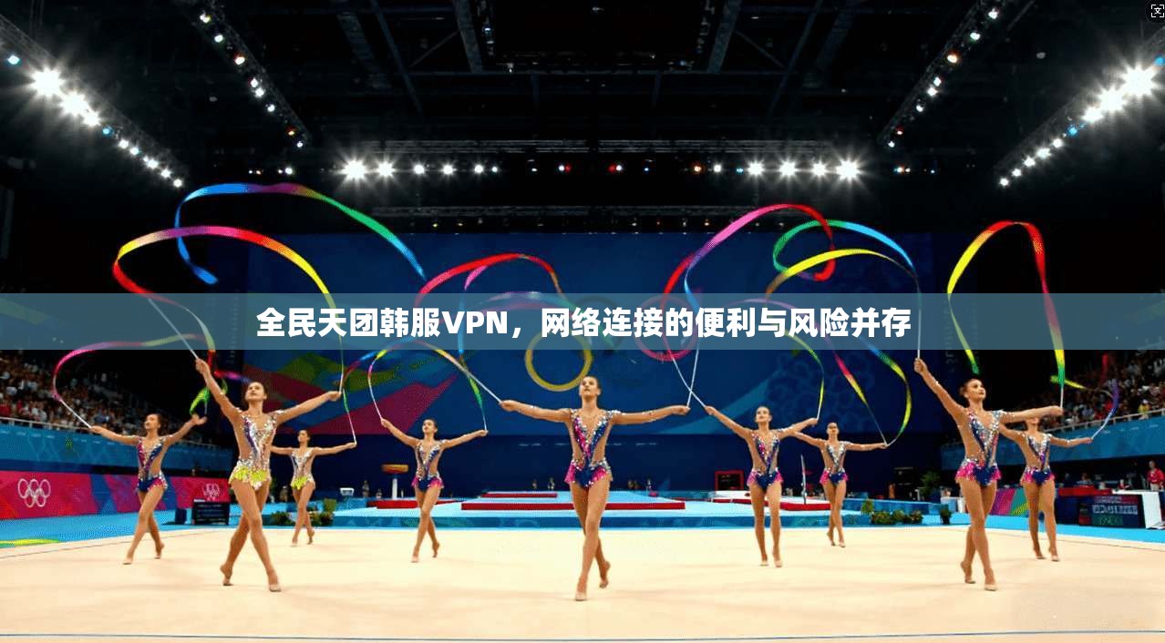 全民天团韩服VPN，网络连接的便利与风险并存