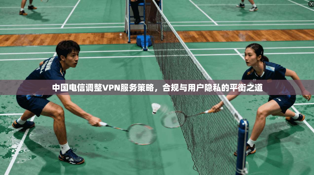 中国电信调整VPN服务策略，合规与用户隐私的平衡之道