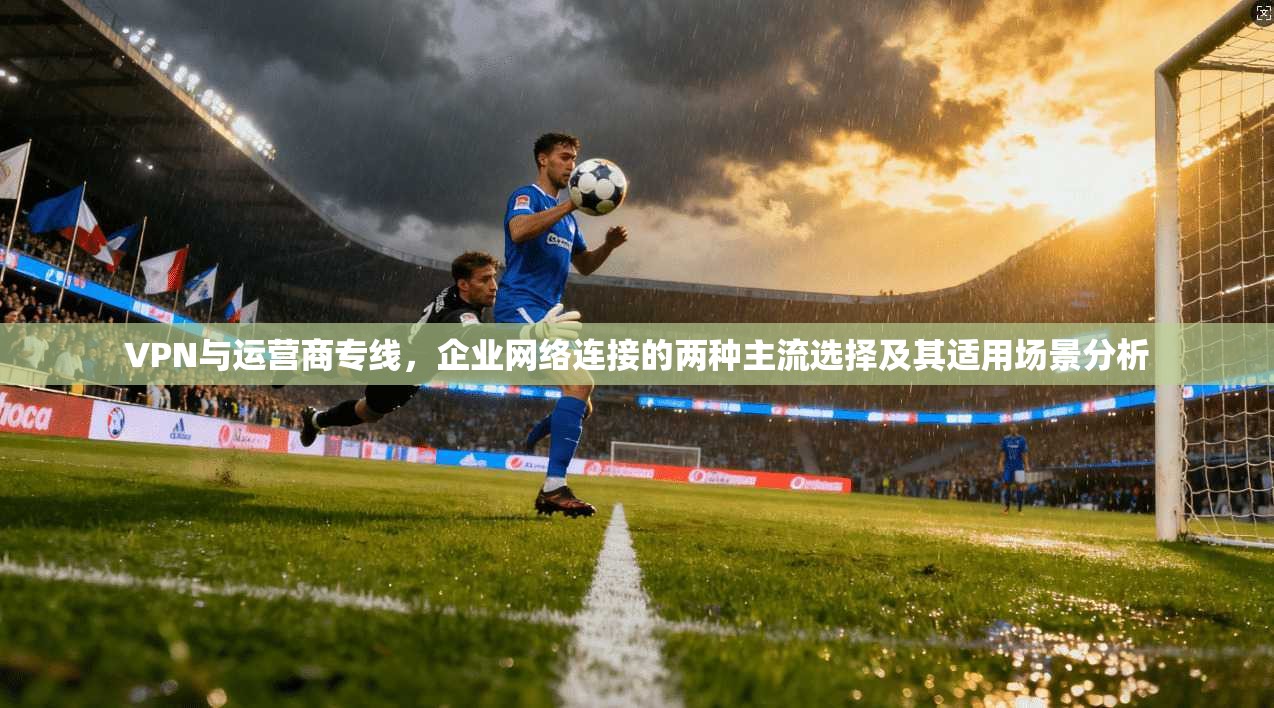 VPN与运营商专线,企业网络连接的两种主流选择及其适用场景分析 VPN与运营商专线,企业网络连接的两种主流选择及其适用场景分析