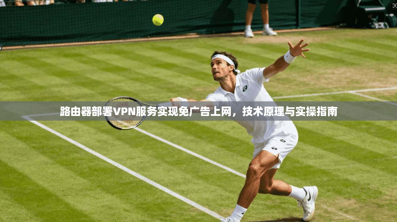 路由器部署VPN服务实现免广告上网,技术原理与实操指南 路由器部署VPN服务实现免广告上网,技术原理与实操指南