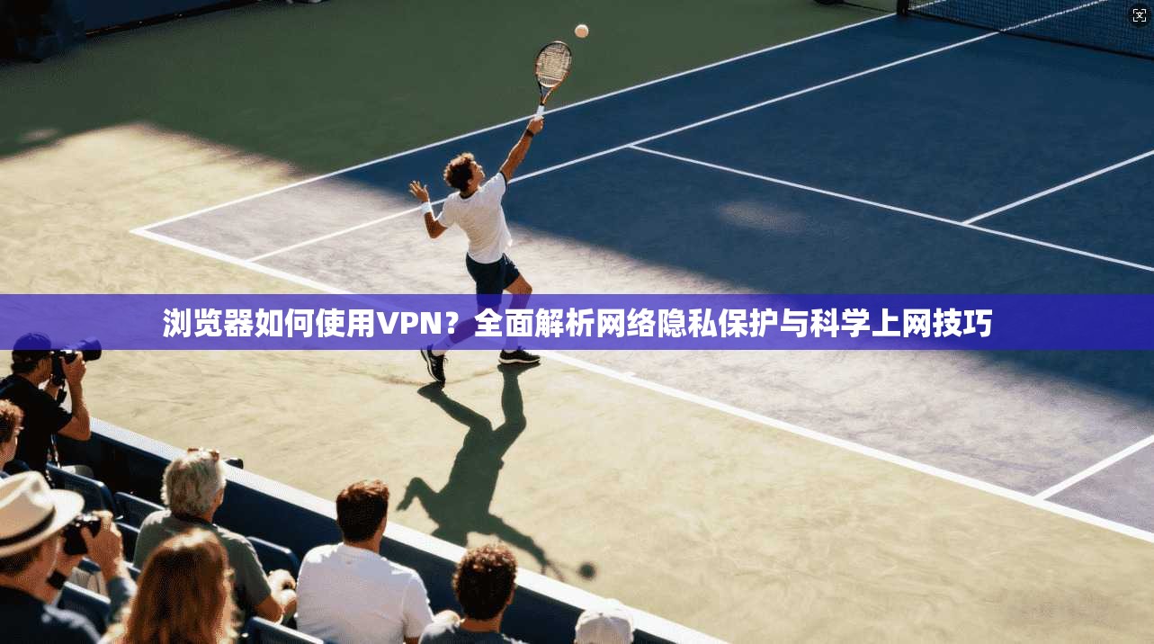 浏览器如何使用VPN?全面解析网络隐私保护与科学上网技巧 浏览器如何使用VPN?全面解析网络隐私保护与科学上网技巧