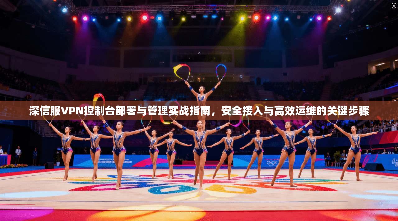 深信服VPN控制台部署与管理实战指南,安全接入与高效运维的关键步骤 深信服VPN控制台部署与管理实战指南,安全接入与高效运维的关键步骤