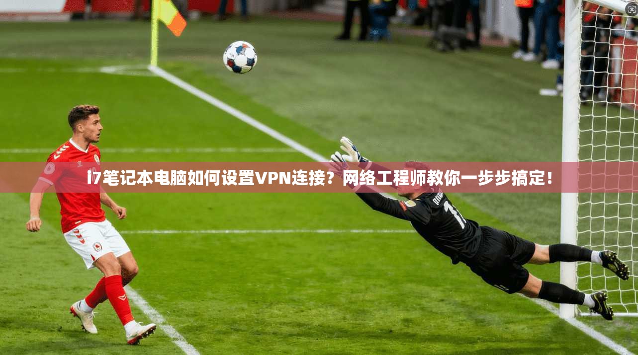 i7笔记本电脑如何设置VPN连接？网络工程师教你一步步搞定！