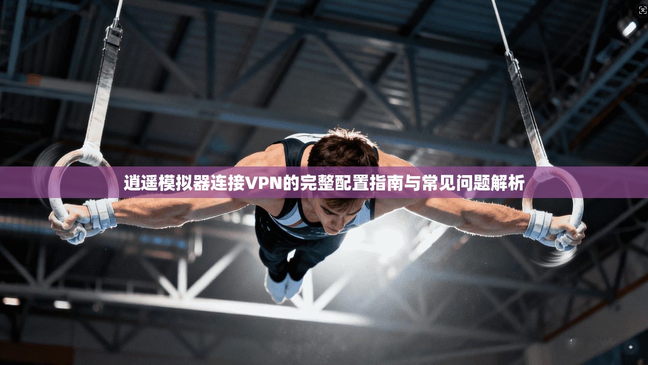 逍遥模拟器连接VPN的完整配置指南与常见问题解析 逍遥模拟器连接VPN的完整配置指南与常见问题解析