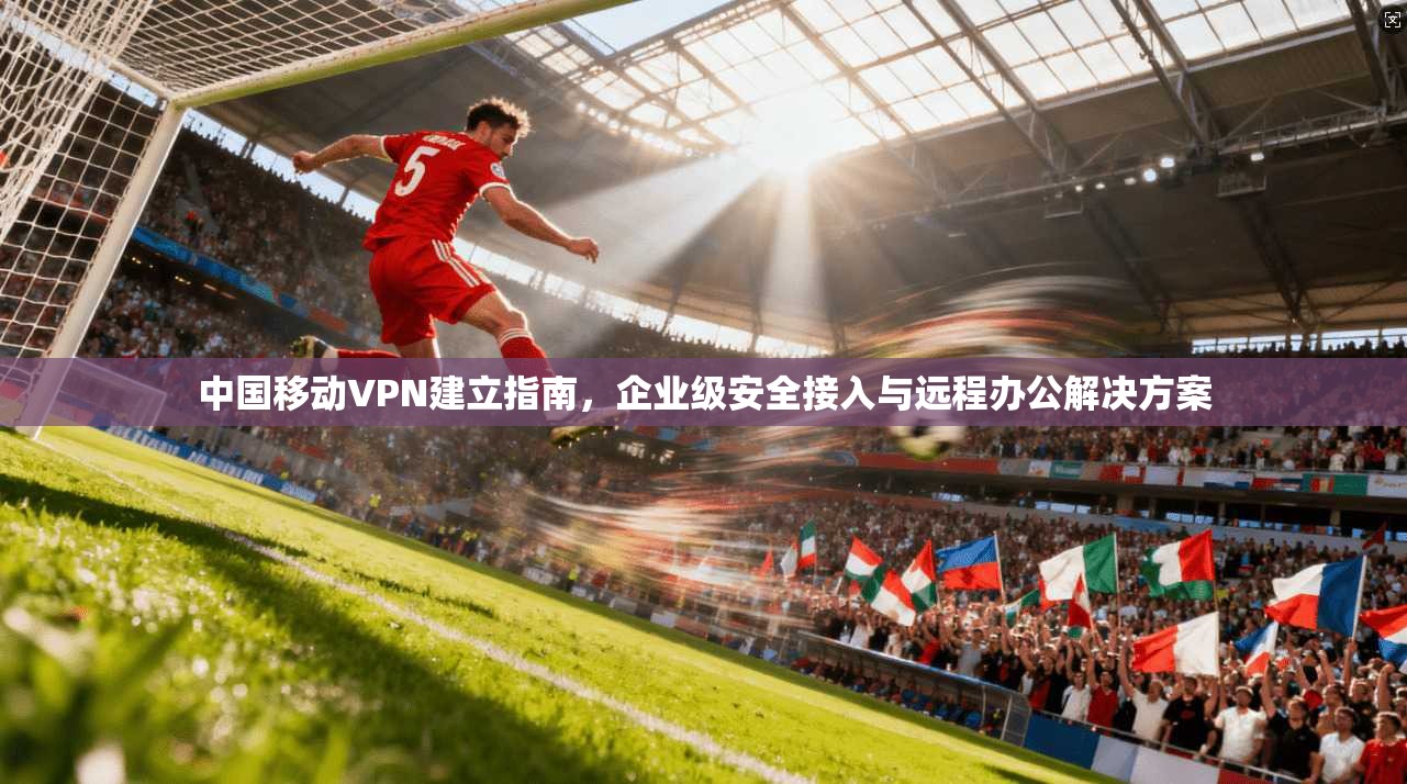 中国移动VPN建立指南,企业级安全接入与远程办公解决方案 中国移动VPN建立指南,企业级安全接入与远程办公解决方案