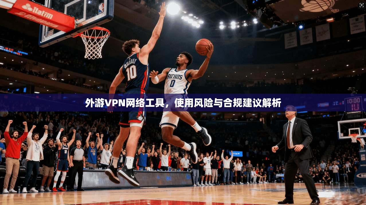 外游VPN网络工具,使用风险与合规建议解析 外游VPN网络工具,使用风险与合规建议解析