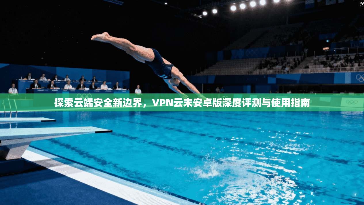 探索云端安全新边界,VPN云末安卓版深度评测与使用指南 探索云端安全新边界,VPN云末安卓版深度评测与使用指南