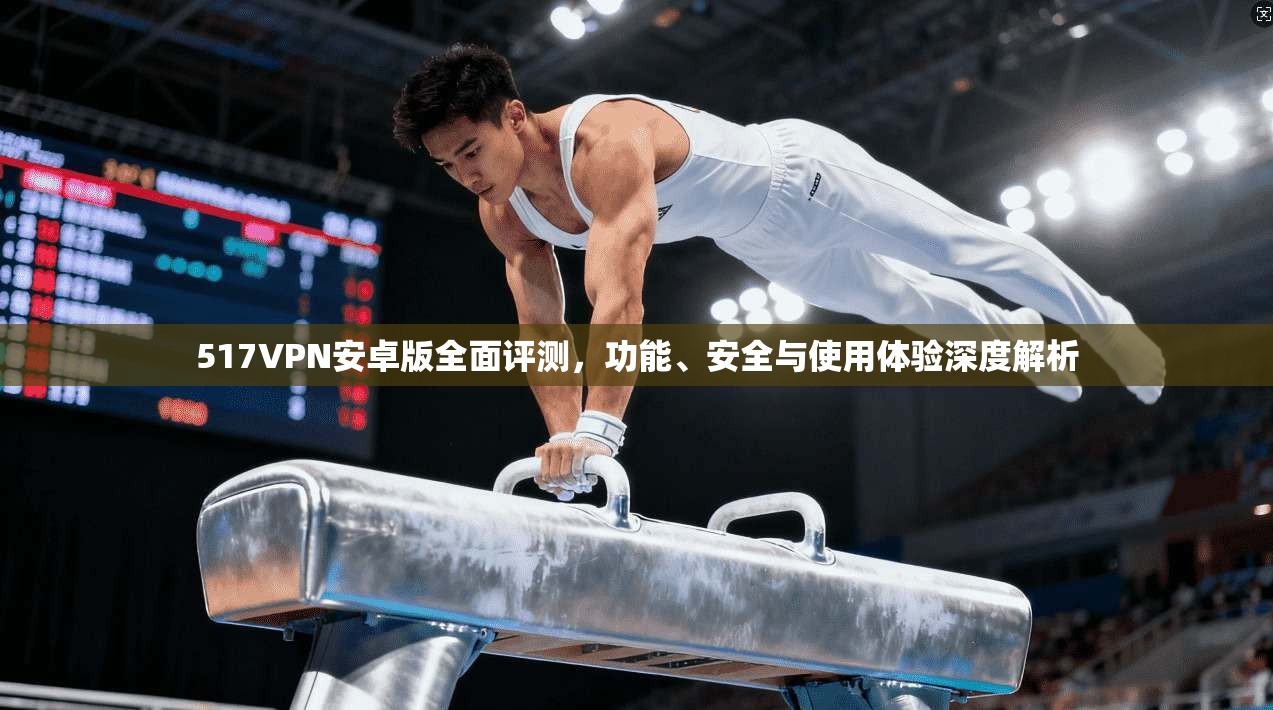 517VPN安卓版全面评测,功能、安全与使用体验深度解析 517VPN安卓版全面评测,功能、安全与使用体验深度解析