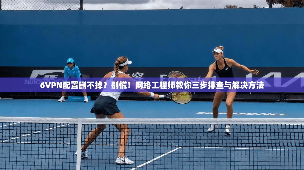 6VPN配置删不掉?别慌!网络工程师教你三步排查与解决方法 6VPN配置删不掉?别慌!网络工程师教你三步排查与解决方法