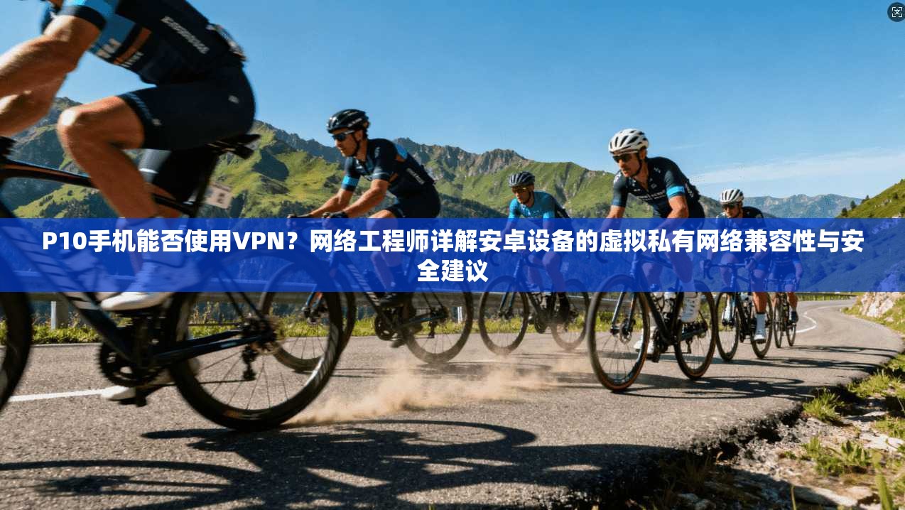 P10手机能否使用VPN?网络工程师详解安卓设备的虚拟私有网络兼容性与安全建议 P10手机能否使用VPN?网络工程师详解安卓设备的虚拟私有网络兼容性与安全建议