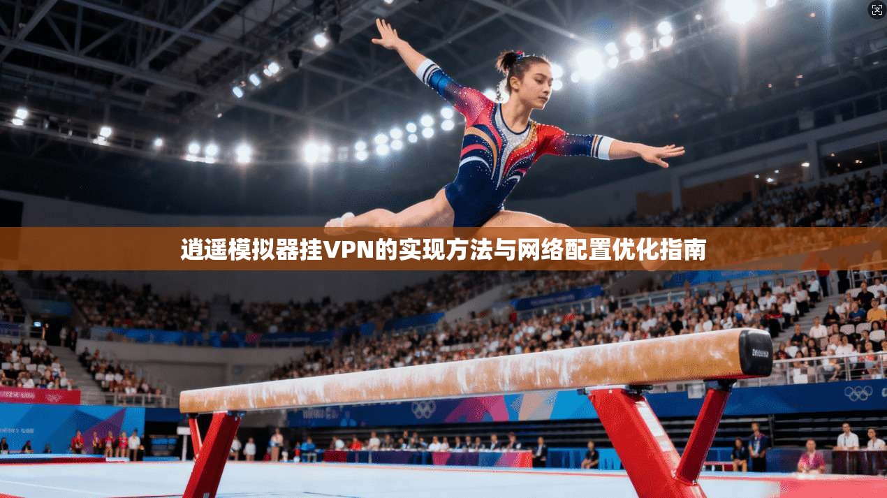 逍遥模拟器挂VPN的实现方法与网络配置优化指南 逍遥模拟器挂VPN的实现方法与网络配置优化指南