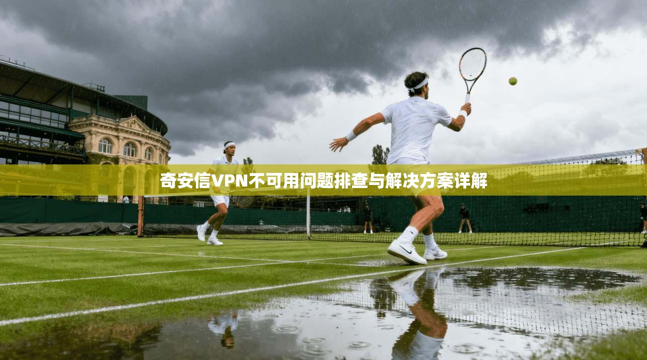 奇安信VPN不可用问题排查与解决方案详解 奇安信VPN不可用问题排查与解决方案详解