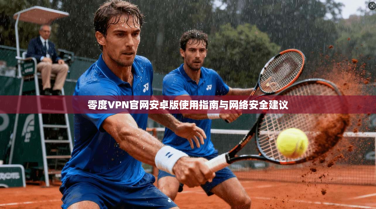 零度VPN官网安卓版使用指南与网络安全建议 零度VPN官网安卓版使用指南与网络安全建议