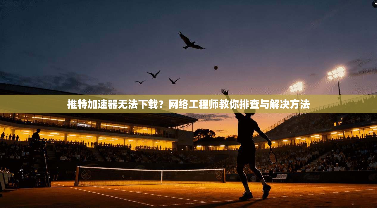 推特加速器无法下载?网络工程师教你排查与解决方法