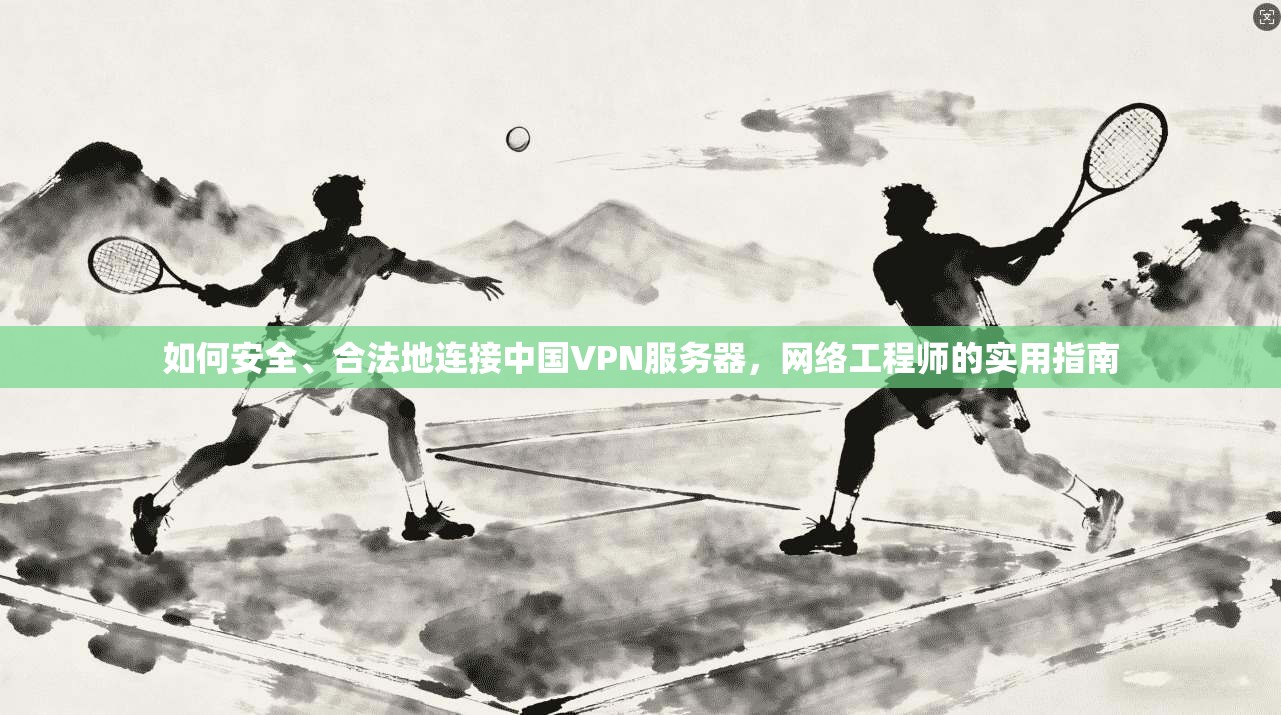 如何安全、合法地连接中国VPN服务器，网络工程师的实用指南