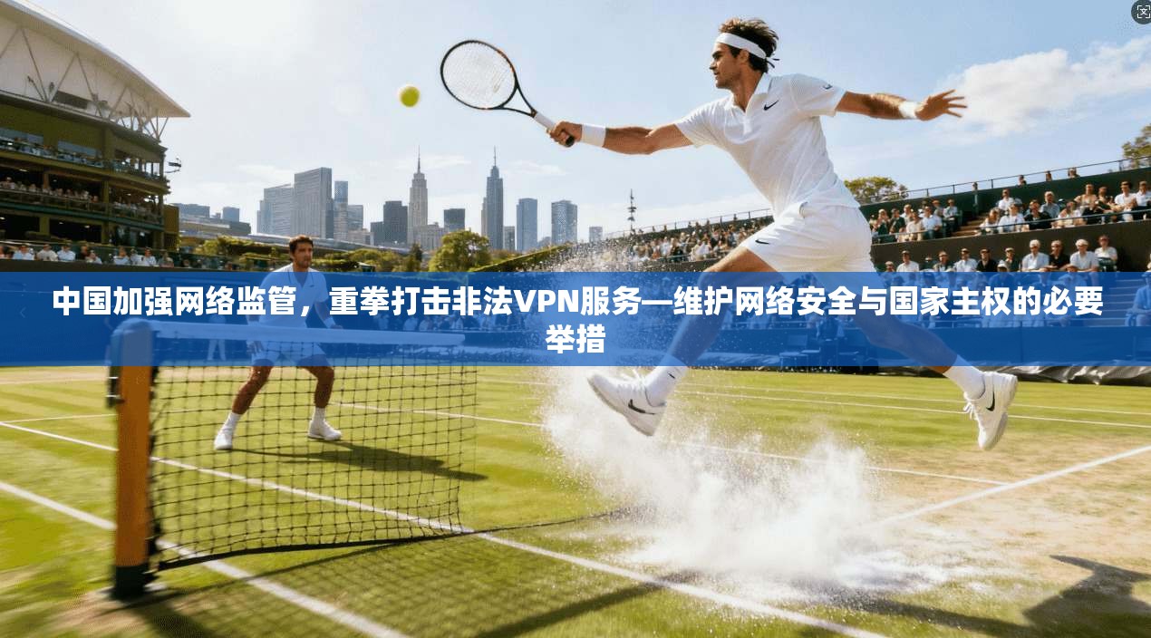 中国加强网络监管,重拳打击非法VPN服务—维护网络安全与国家主权的必要举措 中国加强网络监管,重拳打击非法VPN服务—维护网络安全与国家主权的必要举措
