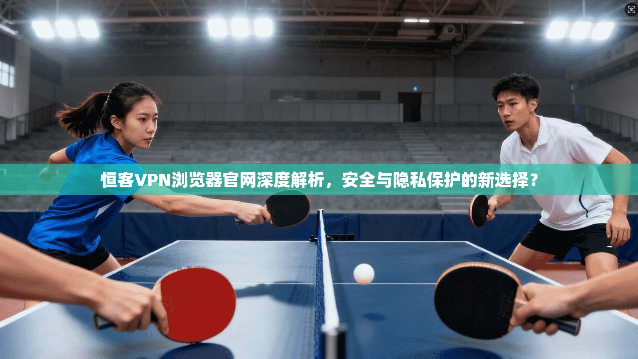 恒客VPN浏览器官网深度解析,安全与隐私保护的新选择?