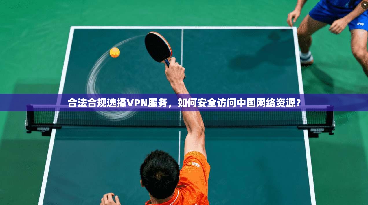 合法合规选择VPN服务,如何安全访问中国网络资源?