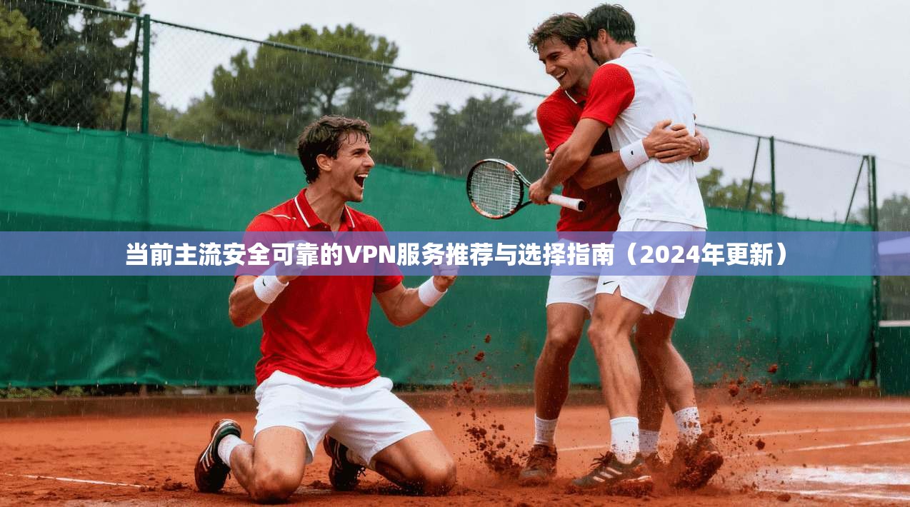 当前主流安全可靠的VPN服务推荐与选择指南（2024年更新）