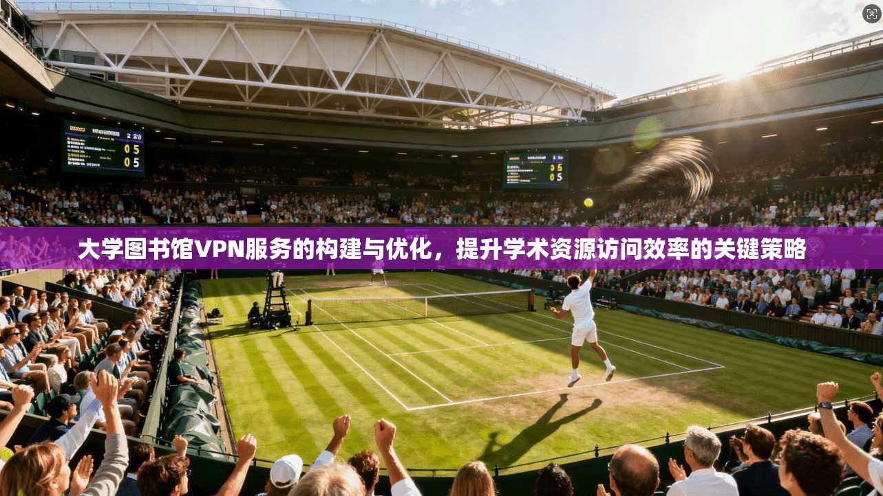 大学图书馆VPN服务的构建与优化，提升学术资源访问效率的关键策略