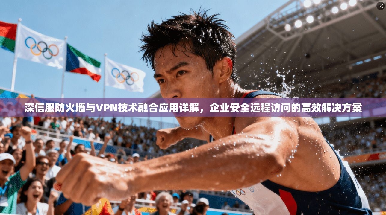 深信服防火墙与VPN技术融合应用详解,企业安全远程访问的高效解决方案 深信服防火墙与VPN技术融合应用详解,企业安全远程访问的高效解决方案