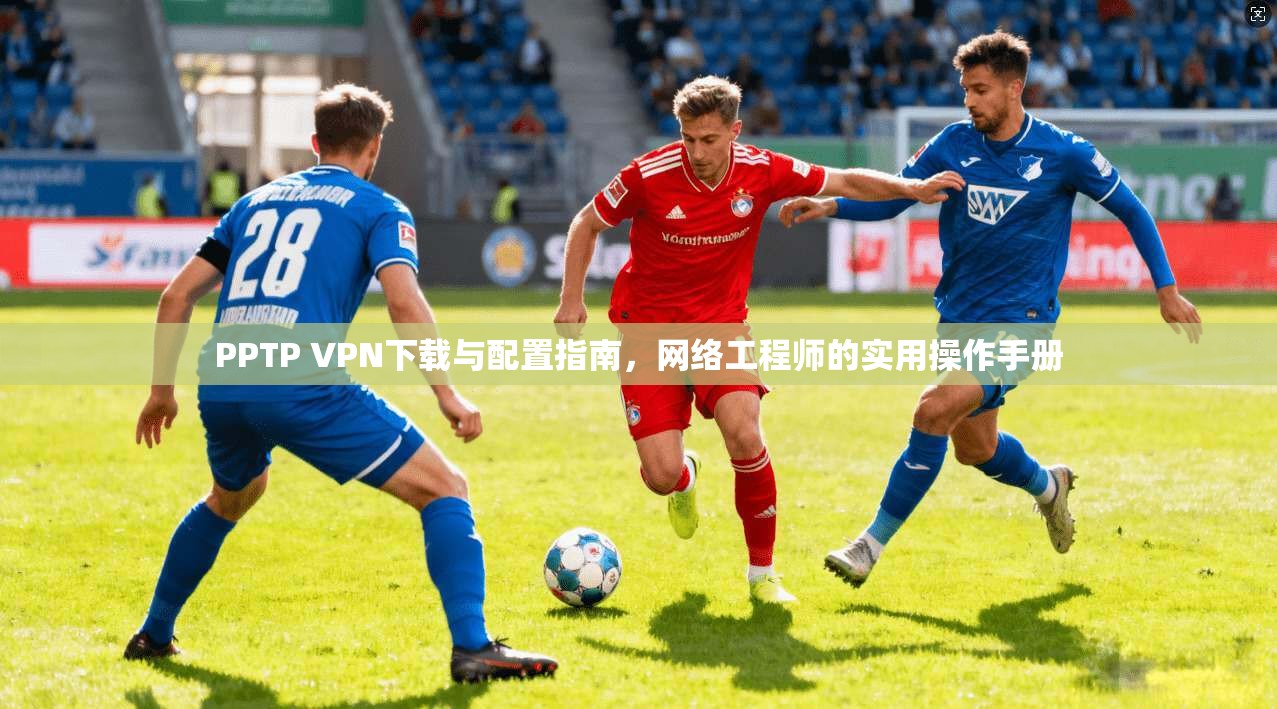 PPTP VPN下载与配置指南，网络工程师的实用操作手册