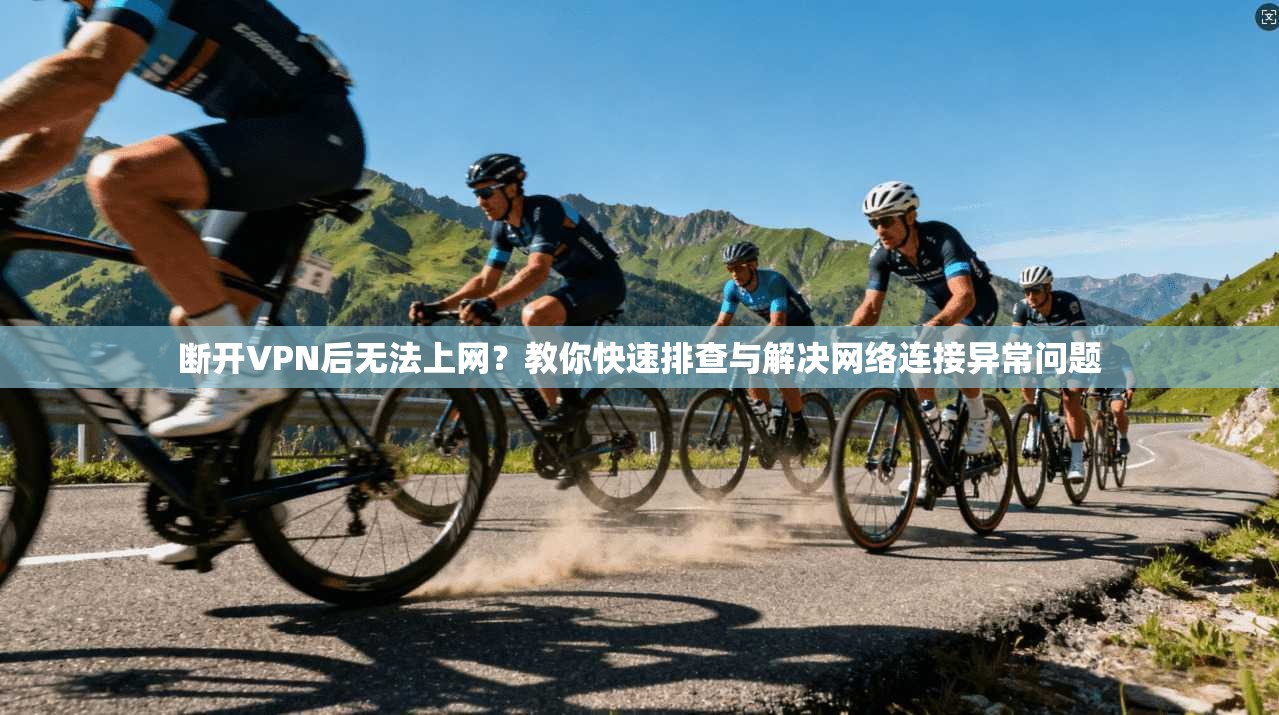断开VPN后无法上网?教你快速排查与解决网络连接异常问题 断开VPN后无法上网?教你快速排查与解决网络连接异常问题