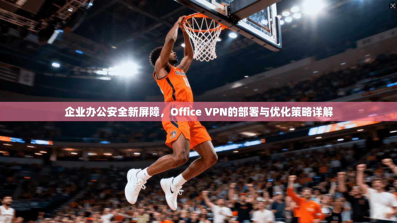 企业办公安全新屏障,Office VPN的部署与优化策略详解 企业办公安全新屏障,Office VPN的部署与优化策略详解