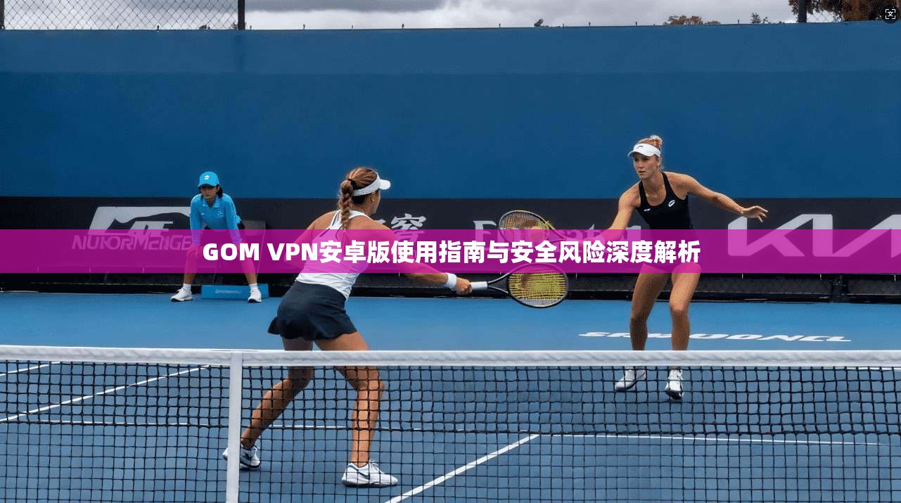 GOM VPN安卓版使用指南与安全风险深度解析 GOM VPN安卓版使用指南与安全风险深度解析
