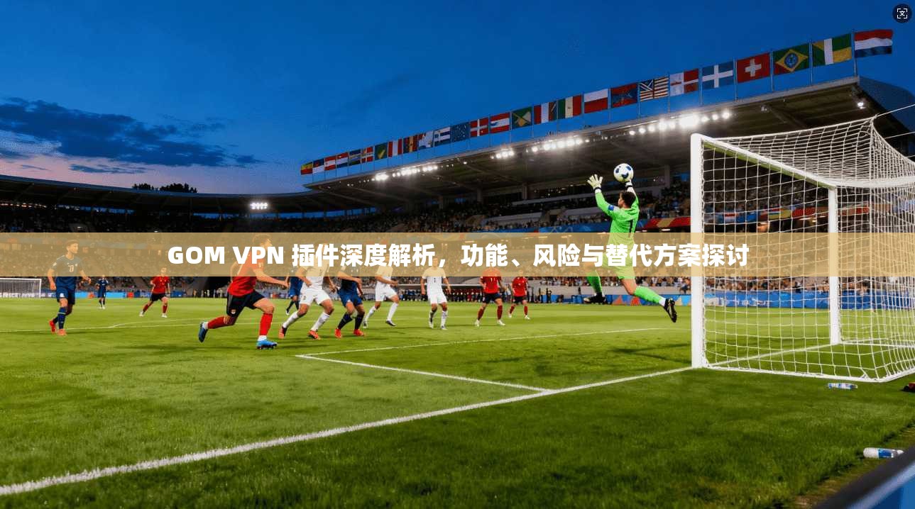 GOM VPN 插件深度解析,功能、风险与替代方案探讨 GOM VPN 插件深度解析,功能、风险与替代方案探讨